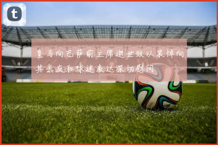皇马向巴萨前主席逝世致以哀悼向其亲友和球迷表达深切慰问