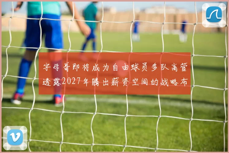 字母哥即将成为自由球员多队高管透露2027年腾出薪资空间的战略布局