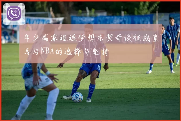 年少离家追逐梦想东契奇谈征战皇马与NBA的选择与坚持