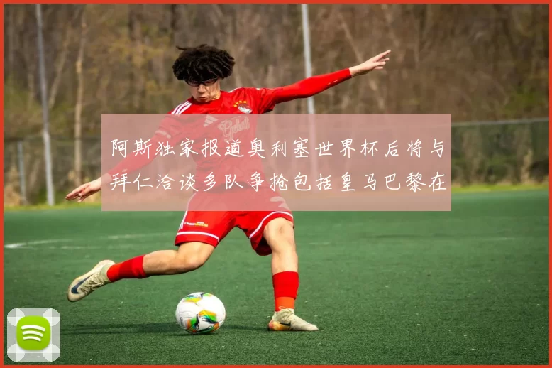 阿斯独家报道奥利塞世界杯后将与拜仁洽谈多队争抢包括皇马巴黎在内