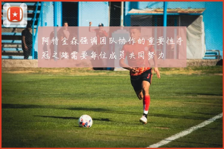 阿特金森强调团队协作的重要性夺冠之路需要每位成员共同努力