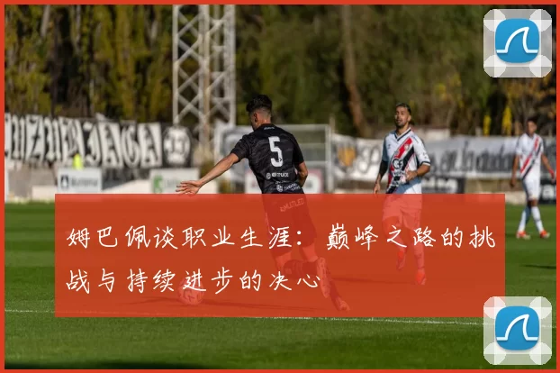 姆巴佩谈职业生涯：巅峰之路的挑战与持续进步的决心