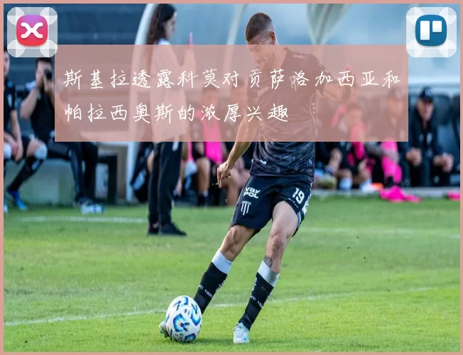 斯基拉透露科莫对贡萨洛加西亚和帕拉西奥斯的浓厚兴趣