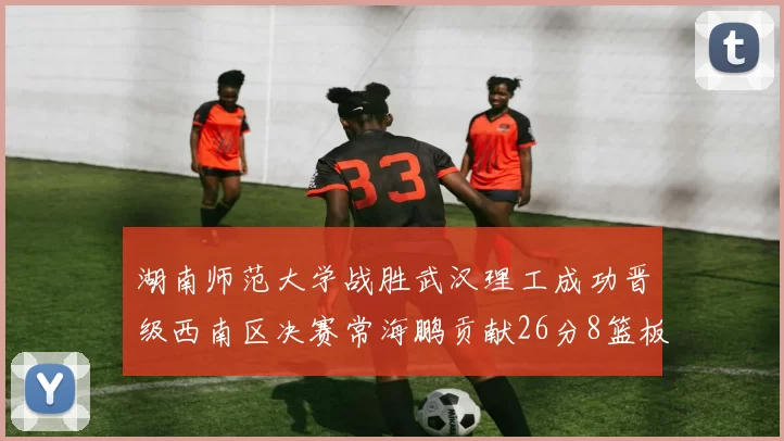 湖南师范大学战胜武汉理工成功晋级西南区决赛常海鹏贡献26分8篮板韩雨琛得21分