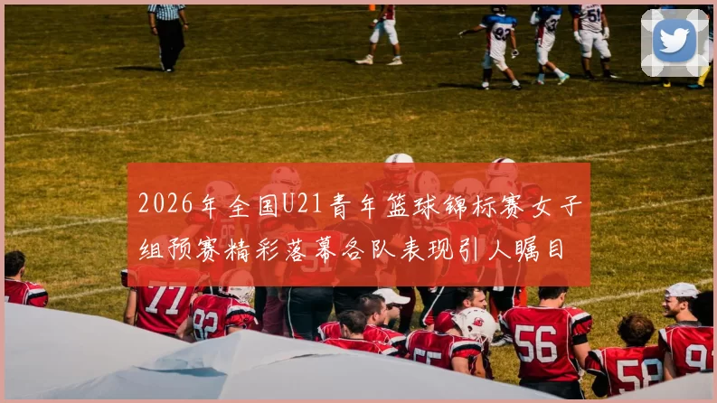 2026年全国U21青年篮球锦标赛女子组预赛精彩落幕各队表现引人瞩目