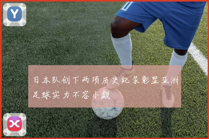 日本队创下两项历史纪录彰显亚洲足球实力不容小觑