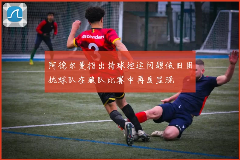 阿德尔曼指出持球控运问题依旧困扰球队在狼队比赛中再度显现