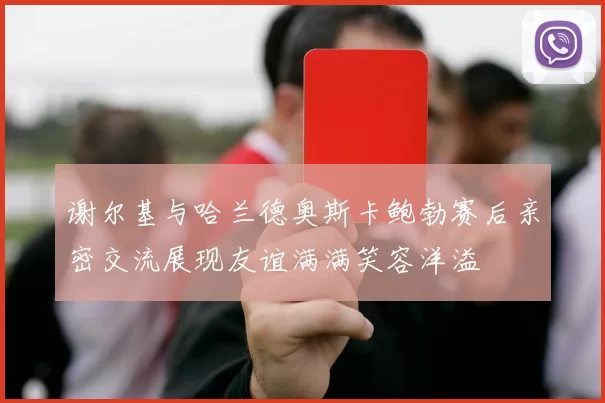 谢尔基与哈兰德奥斯卡鲍勃赛后亲密交流展现友谊满满笑容洋溢