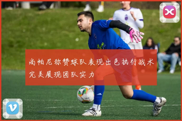 尚帕尼称赞球队表现出色执行战术完美展现团队实力