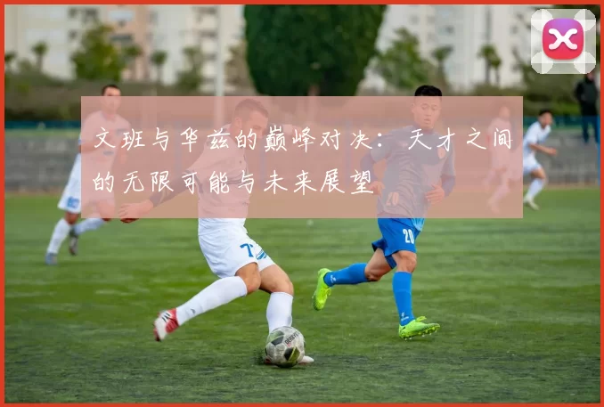 文班与华兹的巅峰对决：天才之间的无限可能与未来展望