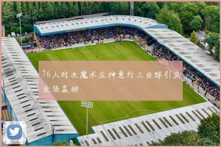 76人对决魔术庄神意外三分球引发全场轰动