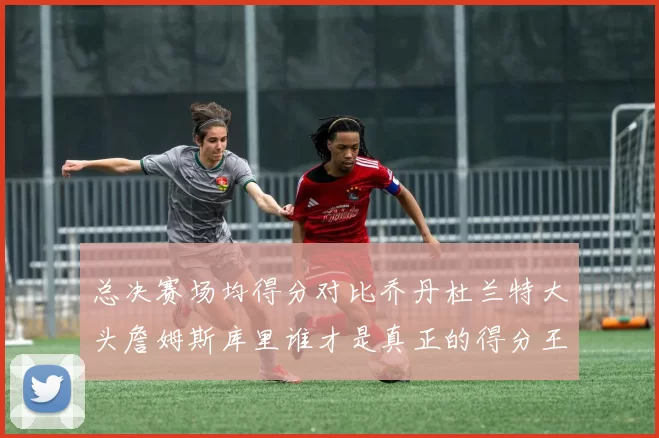总决赛场均得分对比乔丹杜兰特大头詹姆斯库里谁才是真正的得分王