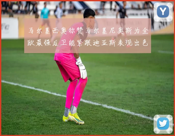 马尔基西奥称赞马尔基尼奥斯为全欧最强后卫能紧跟迪亚斯表现出色