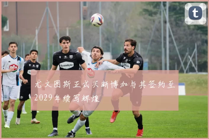 尤文图斯正式买断博加与其签约至2029年续写辉煌