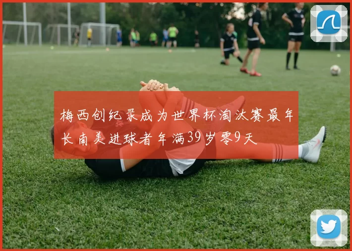 梅西创纪录成为世界杯淘汰赛最年长南美进球者年满39岁零9天