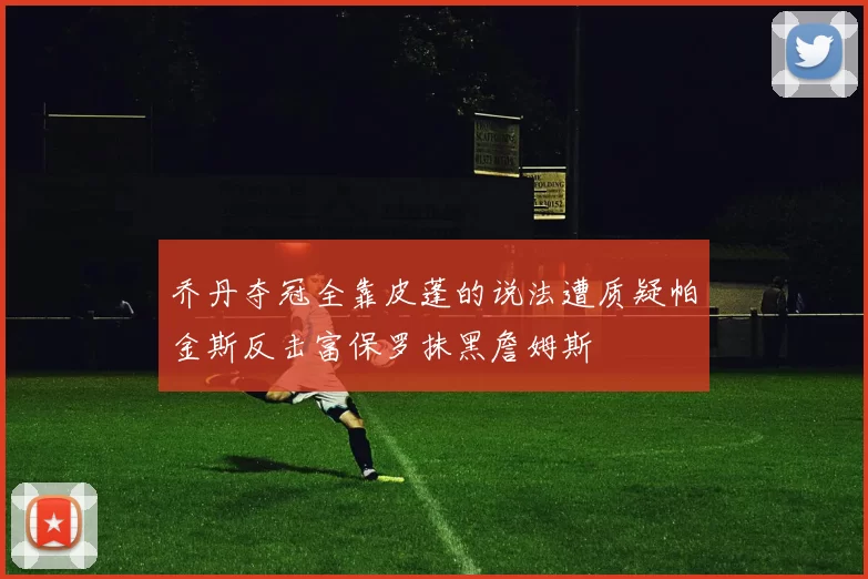 乔丹夺冠全靠皮蓬的说法遭质疑帕金斯反击富保罗抹黑詹姆斯