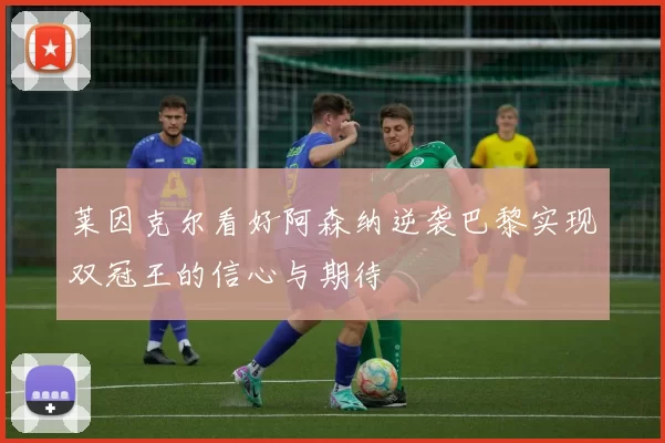 莱因克尔看好阿森纳逆袭巴黎实现双冠王的信心与期待