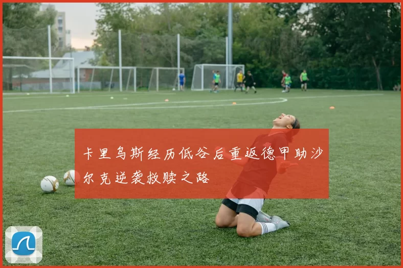 卡里乌斯经历低谷后重返德甲助沙尔克逆袭救赎之路