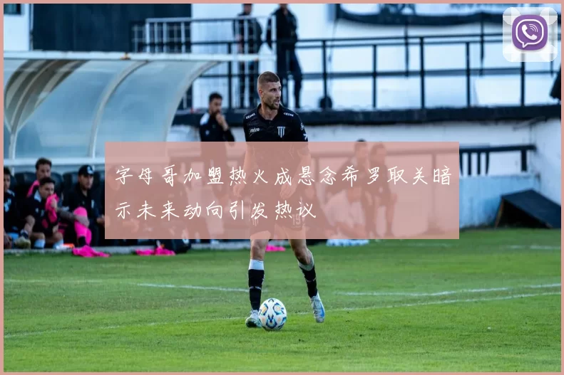 字母哥加盟热火成悬念希罗取关暗示未来动向引发热议