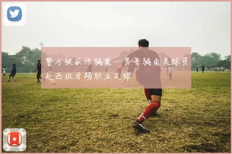 警方破获诈骗案一男子骗南美球员赴西班牙踢职业足球