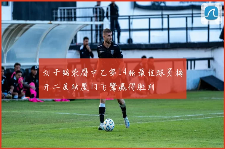 刘子铭荣膺中乙第14轮最佳球员梅开二度助厦门飞鹭赢得胜利