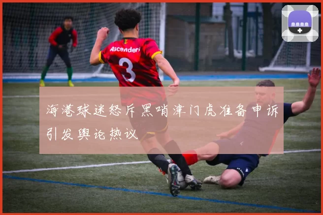海港球迷怒斥黑哨津门虎准备申诉引发舆论热议