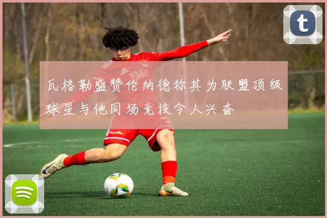 瓦格勒盛赞伦纳德称其为联盟顶级球星与他同场竞技令人兴奋
